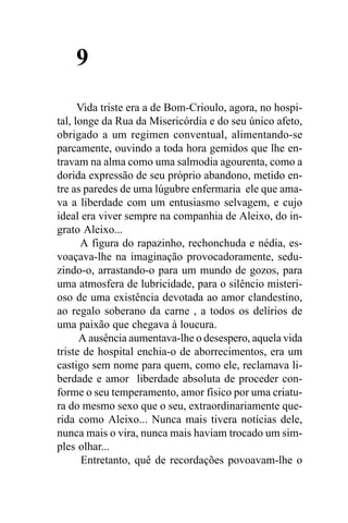 9
      Vida triste era a de Bom-Crioulo, agora, no hospi-
tal, longe da Rua da Misericórdia e do seu único afeto,
obrigado a um regimen conventual, alimentando-se
parcamente, ouvindo a toda hora gemidos que lhe en-
travam na alma como uma salmodia agourenta, como a
dorida expressão de seu próprio abandono, metido en-
tre as paredes de uma lúgubre enfermaria ele que ama-
va a liberdade com um entusiasmo selvagem, e cujo
ideal era viver sempre na companhia de Aleixo, do in-
grato Aleixo...
       A figura do rapazinho, rechonchuda e nédia, es-
voaçava-lhe na imaginação provocadoramente, sedu-
zindo-o, arrastando-o para um mundo de gozos, para
uma atmosfera de lubricidade, para o silêncio misteri-
oso de uma existência devotada ao amor clandestino,
ao regalo soberano da carne , a todos os delírios de
uma paixão que chegava à loucura.
      A ausência aumentava-lhe o desespero, aquela vida
triste de hospital enchia-o de aborrecimentos, era um
castigo sem nome para quem, como ele, reclamava li-
berdade e amor liberdade absoluta de proceder con-
forme o seu temperamento, amor físico por uma criatu-
ra do mesmo sexo que o seu, extraordinariamente que-
rida como Aleixo... Nunca mais tivera notícias dele,
nunca mais o vira, nunca mais haviam trocado um sim-
ples olhar...
       Entretanto, quê de recordações povoavam-lhe o
 
