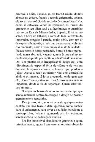 cérebro, à noite, quando, só ele Bom-Crioulo, dolhos
abertos no escuro, fitando o teto da enfermaria, velava,
ele só, ali dentro! Quê de recordações, meu Deus! Via,
como se estivesse vendo na realidade, as formas do
grumete, o seu olhar azul e a face branca, o quartinho
morno da Rua da Misericórdia, trepado, lá cima, no
sótão, à beira do telhado, a cama de lona, o retrato do
imperador, pregado à parede, muito sério, com um ar
de suprema bonomia, e tudo que o cercava no voluptu-
oso ambiente, onde vivera tantos dias de felicidade...
Ficava horas e horas pensando, horas e horas mergu-
lhado numa abstração vagarosa, num êxtase calmo, re-
cordando, capítulo por capítulo, a história de seu amor.
Daí um profundo e inexplicável desgosto, uma
idiossincrasia especial feita de ciúme e de ternura
dolente. Imaginava cousas de homem que perdeu o
juízo: Aleixo ainda o estimaria? Não, com certeza. Se
ainda o estimasse, tê-lo-ia procurado, onde quer que
ele, Bom-Crioulo, estivesse; mas Aleixo nunca mais se
importara, desde o dia da separação. Quem sabe? no-
vos amores...
      O negro enchia-se de ódio ao mesmo tempo que
sentia aumentar dentro do coração o desejo de possuir
eternamente o rapazinho.
      Desejava-o, sim, mas virgem de qualquer outro
contato que não fosse o dele, queria-o como dantes,
para si unicamente, para viver a seu lado, obediente a
seus caprichos, fiel a um regimen de existência comum,
serena e cheia de dedicações mútuas.
      Era-lhe impossível abandonar o grumete; e agora
principalmente, agora é que esse amor, essa obsessão
 