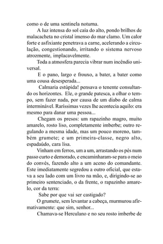 como o de uma sentinela noturna.
     A luz intensa do sol caía do alto, pondo brilhos de
malacacheta no cristal imenso do mar clamo. Um calor
forte e asfixiante penetrava a carne, acelerando a circu-
lação, congestionando, irritando o sistema nervoso
atrozmente, implacavelmente.
     Toda a atmosfera parecia vibrar num incêndio uni-
versal.
      E o pano, largo e frouxo, a bater, a bater como
uma cousa desesperada...
      Calmaria estúpida! pensava o tenente consultan-
do os horizontes. Ele, o grande patesca, a olhar o tem-
po, sem fazer nada, por causa de um diabo de calma
interminável. Raríssimas vezes lhe acontecia aquilo: era
mesmo para danar uma pessoa...
      Chegam os presos: um rapazinho magro, muito
amarelo, rosto liso, completamente imberbe; outro re-
gulando a mesma idade, mas um pouco moreno, tam-
bém grumete; e um primeira-classe, negro alto,
espadaúdo, cara lisa.
     Vinham em ferros, um a um, arrastando os pés num
passo curto e demorado, e encaminharam-se para o meio
do convés, fazendo alto a um aceno do comandante.
Este imediatamente segredou a outro oficial, que esta-
va a seu lado com um livro na mão, e, dirigindo-se ao
primeiro sentenciado, o da frente, o rapazinho amare-
lo, cor da terra:
      Sabe por que vai ser castigado?
     O grumete, sem levantar a cabeça, murmurou afir-
mativamente: que sim, senhor...
     Chamava-se Herculano e no seu rosto imberbe de
 