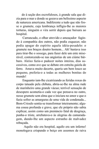 do à seção dos escrofulosos, à grande sala que di-
zia para o mar e donde se gozava um belíssimo aspecto
de natureza americana. Indiferente a tudo que não fos-
se o grumete, cuja lembrança infligia-lhe as maiores
torturas, ninguém o vira sorrir depois que baixara ao
hospital.
      Carrancudo, o olhar atrevido e ameaçador fugin-
do à companhia dos outros, não podia esquecer, não
podia apagar do espírito aquela idéia-pesadelo: o
grumete nos braços doutro homem... Ah! bastava isso
para tirar-lhe o sossego, para fazer dele um ente mise-
rável, contorcendo-se nas angústias de um ciúme bár-
baro. Aleixo fazia-o padecer noites inteiras, dias su-
cessivos, como ave que se debate em estreita gaiola de
ferro. Amava muito decerto, queria um bem louco ao
pequeno, preferia-o a todas as mulheres bonitas do
mundo!
     Enquanto iam-lhe cicatrizando as feridas roxas do
corpo tatuado pela chibata, abria-se-lhe na alma rude
de marinheiro uma grande vácuo; terrível sensação de
desespero acometia-o cada vez que pensava no outro,
nesse grumete sem alma que o iniciara no amor e que o
fazia sofrer as amarguras de uma vida de condenada...
Bom-Crioulo sentia-se transformar inteiramente; algu-
ma cousa profunda e grave, que ele próprio não sabia
explicar, assim como um prenúncio fatal de desgraça,
punha-o triste, arrebatava-o às alegrias da camarada-
gem, dando-lhe um aspecto estranho de malvadez
rebuçada.
       Aquilo não era hospital, aquilo era um inferno!
monologava crispando o beiço em assomos de raiva
 