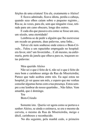 feições de uma criatura! Era ele, exatamente o Aleixo!
     E ficava admirado, ficava idiota, perdia a cabeça,
quando seus olhos caíam sobre o pequeno registro...
Ria-se, às vezes, para ele, sem que ninguém visse, reti-
rado para um cano obscuro, longe dos outros.
     E cada dia que passava era como se fosse um ano,
um século, uma eternidade!
     Lembrou-se de pedir a alguém que lhe escrevesse
um recado ao grumete, duas palavras, uma linha...
     Talvez ele nem soubesse onde estava o Bom-Cri-
oulo... Falou a um rapazinho empregado no hospital:
era favor, sim? um favorzinho... E ali mesmo, na enfer-
maria, perto da janela que olhava para os, traçaram es-
tas palavras:

     Meu querido Aleixo
     Não sei o que é feito de ti, não sei o que é feito do
meu bom e carinhoso amigo da Rua da Misericórdia;
Parece que tudo acabou entre nós. Eu aqui estou no
hospital, já vai quase um mês, e espero que me venhas
consolar algumas horas com a tua presença. Estou sem-
pre a me lembrar do nosso quartinho... Não faltes. Vem
amanhã, que é domingo.
     Teu
     Bom-Crioulo

     Somente isto. Queria ver agora como se portava o
senhor Aleixo, se ainda o estimava, se era o mesmo da
corveta, o mesmo da Rua da Misericórdia, meigo e
dócil, carinhosos e reconhecido.
     No dia seguinte, pela manhã cedo, o primeiro
 