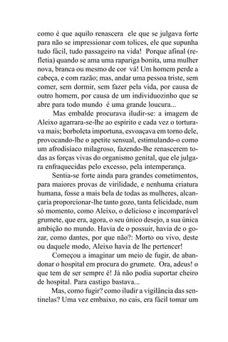 como é que aquilo renascera ele que se julgava forte
para não se impressionar com tolices, ele que supunha
tudo fácil, tudo passageiro na vida! Porque afinal (re-
fletia) quando se ama uma rapariga bonita, uma mulher
nova, branca ou mesmo de cor vá! Um homem perde a
cabeça, e com razão; mas, andar uma pessoa triste, sem
comer, sem dormir, sem fazer pela vida, por causa de
outro homem, por causa de um individuozinho que se
abre para todo mundo é uma grande loucura...
      Mas embalde procurava iludir-se: a imagem de
Aleixo agarrara-se-lhe ao espírito e cada vez o tortura-
va mais; borboleta importuna, esvoaçava em torno dele,
provocando-lhe o apetite sensual, estimulando-o como
um afrodisíaco milagroso, fazendo-lhe renascerem to-
das as forças vivas do organismo genital, que ele julga-
ra enfraquecidas pelo excesso, pela intemperança.
      Sentia-se forte ainda para grandes cometimentos,
para maiores provas de virilidade, e nenhuma criatura
humana, fosse a mais bela de todas as mulheres, alcan-
çaria proporcionar-lhe tanto gozo, tanta felicidade, num
só momento, como Aleixo, o delicioso e incomparável
grumete, que era, agora, o seu único desejo, a sua única
ambição no mundo. Havia de o possuir, havia de o go-
zar, como dantes, por que não?: Morto ou vivo, deste
ou daquele modo, Aleixo havia de lhe pertencer!
      Começou a imaginar um meio de fugir, de aban-
donar o hospital em procura do grumete. Ora, adeus! o
que tem de ser sempre é! Já não podia suportar cheiro
de hospital. Para castigo bastava...
      Mas, como fugir? como iludir a vigilância das sen-
tinelas? Uma vez embaixo, no cais, era fácil tomar um
 