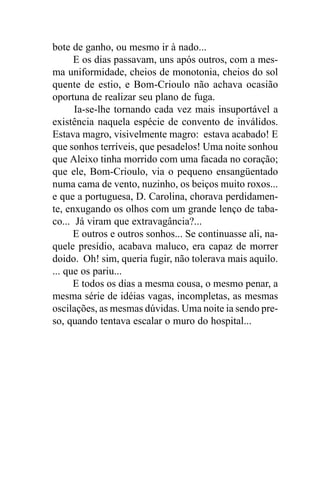 bote de ganho, ou mesmo ir à nado...
      E os dias passavam, uns após outros, com a mes-
ma uniformidade, cheios de monotonia, cheios do sol
quente de estio, e Bom-Crioulo não achava ocasião
oportuna de realizar seu plano de fuga.
      Ia-se-lhe tornando cada vez mais insuportável a
existência naquela espécie de convento de inválidos.
Estava magro, visivelmente magro: estava acabado! E
que sonhos terríveis, que pesadelos! Uma noite sonhou
que Aleixo tinha morrido com uma facada no coração;
que ele, Bom-Crioulo, via o pequeno ensangüentado
numa cama de vento, nuzinho, os beiços muito roxos...
e que a portuguesa, D. Carolina, chorava perdidamen-
te, enxugando os olhos com um grande lenço de taba-
co... Já viram que extravagância?...
      E outros e outros sonhos... Se continuasse ali, na-
quele presídio, acabava maluco, era capaz de morrer
doido. Oh! sim, queria fugir, não tolerava mais aquilo.
... que os pariu...
      E todos os dias a mesma cousa, o mesmo penar, a
mesma série de idéias vagas, incompletas, as mesmas
oscilações, as mesmas dúvidas. Uma noite ia sendo pre-
so, quando tentava escalar o muro do hospital...
 
