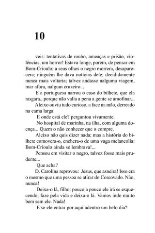 10
     veis: tentativas de roubo, ameaças e prisão, vio-
lências, um horror! Estava longe, porém, de pensar em
Bom-Crioulo; a seus olhos o negro morrera, desapare-
cera; ninguém lhe dava notícias dele; decididamente
nunca mais voltaria; talvez andasse nalguma viagem,
mar afora, nalgum cruzeiro...
     E a portuguesa narrou o caso do bilhete, que ela
rasgara., porque não valia a pena a gente se amofinar...
     Aleixo ouviu tudo curioso, a face na mão, derreado
na cama larga.
      E onde está ele? perguntou vivamente.
      No hospital de marinha, na ilha, com alguma do-
ença... Quem o não conhecer que o compre.
     Aleixo não quis dizer nada; mas a história do bi-
lhete comovera-o, enchera-o de uma vaga melancolia:
Bom-Crioulo ainda se lembrava!...
     Pensou em visitar o negro, talvez fosse mais pru-
dente...
      Que acha?
     D. Carolina reprovou: Jesus, que asneira! Isso era
o mesmo que uma pessoa se atirar do Corcovado. Não,
nunca!
      Deixa-o lá, filho: pouco a pouco ele irá se esque-
cendo; faze pela vida e deixa-o lá. Vamos indo muito
bem sem ele. Nada!
      E se ele entrar por aqui adentro um belo dia?
 
