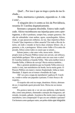 Qual!... Por isso é que eu trago a porta da rua fe-
chada...
      Bom, murmurou o grumete, erguendo-se. A vida
é esta!...
      E ninguém deve ir contra as leis da Providência,
resumiu D. Carolina dogmaticamente.
     Serenara a pequena discórdia. Estava tudo expli-
cado. Aleixo reconhecera sua injustiça para com a por-
tuguesa, e ela o perdoara, sempre boa, sempre generosa. Do
alto do sobradinho viam ambos, agora, aconchegados, felizes,
rindo, os que passavam embaixo, na rua. Que importava Bom-
Crioulo? Que importava a febre amarela? Em todo o Rio de Ja-
neiro, em todo o mundo só havia duas criaturas felizes: ele, o
grumete, e ela, a portuguesa felizes como Adão e Eva antes do
pecado, felizes como todos os casais que se amam...
      Saíram juntos, a dar uma volta, nessa noite. Aleixo
propôs irem ao Passeio Público tomar um sorvete, um refresco,
uma bebida qualquer. Não se podia estar em casa com o calor!
D. Carolina lembrou a Guarda-Velha: Não seria melhor irem à
Guarda-Velha, à fábrica de cerveja? Havia música também...
      Mas o grumete ponderou que na Guarda-Velha estava-se
muito à vista, iam marinheiros de bordo, havia muita gente. O
Passeio Público era maior e menos freqüentado: tinha-se mais
liberdade. E depois era só tomar o bondinho da Lapa.
       Oh! vai com a roupa de marinheiro! suplicou D. Caroli-
na, vendo-o enfiar um jaquetão à paisana. É mais fresca e dá
respeito...
       O respeito não está na roupa, doutrinou Aleixo, abotoan-
do-se; é respeitado quem procede bem. Deixa-me ao menos
variar!
      Ela gostava tanto de o ver em seu uniforme, todo boniti-
nho, como uma pintura, chamando a atenção dos burgueses, ad-
mirado, invejado, gabado. Assentava-lhe muito mais a roupa de
marinheiro; sem comparação! O que era um soldado à paisana?
Um homem como qualquer outro, um pobre-diabo que ninguém
 