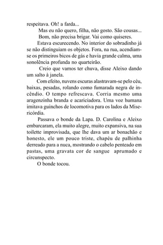 respeitava. Oh! a farda...
       Mas eu não quero, filha, não gosto. São cousas...
       Bom, não precisa brigar. Vai como quiseres.
      Estava escurecendo. No interior do sobradinho já
se não distinguiam os objetos. Fora, na rua, acendiam-
se os primeiros bicos de gás e havia grande calma, uma
sonolência profunda no quarteirão.
       Creio que vamos ter chuva, disse Aleixo dando
um salto à janela.
     Com efeito, nuvens escuras alastravam-se pelo céu,
baixas, pesadas, rolando como fumarada negra de in-
cêndio. O tempo refrescava. Corria mesmo uma
aragenzinha branda e acariciadora. Uma voz humana
imitava guinchos de locomotiva para os lados da Mise-
ricórdia.
      Passava o bonde da Lapa. D. Carolina e Aleixo
embarcaram, ela muito alegre, muito expansiva, na sua
toilette improvisada, que lhe dava um ar bonachão e
honesto, ele um pouco triste, chapéu de palhinha
derreado para a nuca, mostrando o cabelo penteado em
pastas, uma gravata cor de sangue aprumado e
circunspecto.
      O bonde tocou.
 