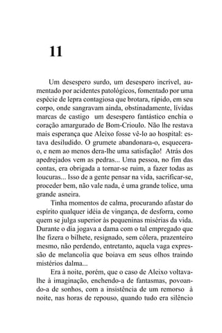 11
     Um desespero surdo, um desespero incrível, au-
mentado por acidentes patológicos, fomentado por uma
espécie de lepra contagiosa que brotara, rápido, em seu
corpo, onde sangravam ainda, obstinadamente, lívidas
marcas de castigo um desespero fantástico enchia o
coração amargurado de Bom-Crioulo. Não lhe restava
mais esperança que Aleixo fosse vê-lo ao hospital: es-
tava desiludido. O grumete abandonara-o, esquecera-
o, e nem ao menos dera-lhe uma satisfação! Atrás dos
apedrejados vem as pedras... Uma pessoa, no fim das
contas, era obrigada a tornar-se ruim, a fazer todas as
loucuras... Isso de a gente pensar na vida, sacrificar-se,
proceder bem, não vale nada, é uma grande tolice, uma
grande asneira.
      Tinha momentos de calma, procurando afastar do
espírito qualquer idéia de vingança, de desforra, como
quem se julga superior às pequeninas misérias da vida.
Durante o dia jogava a dama com o tal empregado que
lhe fizera o bilhete, resignado, sem cólera, prazenteiro
mesmo, não perdendo, entretanto, aquela vaga expres-
são de melancolia que boiava em seus olhos traindo
mistérios dalma...
      Era à noite, porém, que o caso de Aleixo voltava-
lhe à imaginação, enchendo-a de fantasmas, povoan-
do-a de sonhos, com a insistência de um remorso à
noite, nas horas de repouso, quando tudo era silêncio
 