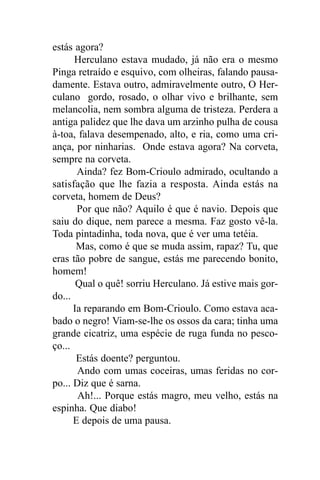 estás agora?
      Herculano estava mudado, já não era o mesmo
Pinga retraído e esquivo, com olheiras, falando pausa-
damente. Estava outro, admiravelmente outro, O Her-
culano gordo, rosado, o olhar vivo e brilhante, sem
melancolia, nem sombra alguma de tristeza. Perdera a
antiga palidez que lhe dava um arzinho pulha de cousa
à-toa, falava desempenado, alto, e ria, como uma cri-
ança, por ninharias. Onde estava agora? Na corveta,
sempre na corveta.
       Ainda? fez Bom-Crioulo admirado, ocultando a
satisfação que lhe fazia a resposta. Ainda estás na
corveta, homem de Deus?
       Por que não? Aquilo é que é navio. Depois que
saiu do dique, nem parece a mesma. Faz gosto vê-la.
Toda pintadinha, toda nova, que é ver uma tetéia.
       Mas, como é que se muda assim, rapaz? Tu, que
eras tão pobre de sangue, estás me parecendo bonito,
homem!
       Qual o quê! sorriu Herculano. Já estive mais gor-
do...
      Ia reparando em Bom-Crioulo. Como estava aca-
bado o negro! Viam-se-lhe os ossos da cara; tinha uma
grande cicatriz, uma espécie de ruga funda no pesco-
ço...
       Estás doente? perguntou.
       Ando com umas coceiras, umas feridas no cor-
po... Diz que é sarna.
       Ah!... Porque estás magro, meu velho, estás na
espinha. Que diabo!
      E depois de uma pausa.
 