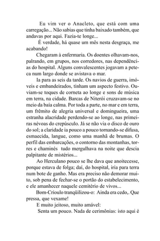 Eu vim ver o Anacleto, que está com uma
carregação... Não sabias que tinha baixado também, que
andavas por aqui. Fazia-te longe...
       É verdade, há quase um mês nesta desgraça, me
acabando!
      Chegaram à enfermaria. Os doentes olhavam-nos,
palrando, em grupos, nos corredores, nas dependênci-
as do hospital. Alguns convalescentes jogavam a pete-
ca num largo donde se avistava o mar.
      Ia para as seis da tarde. Os navios de guerra, imó-
veis e embandeirados, tinham um aspecto festivo. Ou-
viam-se toques de corneta ao longe e sons de música
em terra, na cidade. Barcas de Niterói cruzavam-se no
meio da baía calma. Por toda a parte, no mar e em terra,
um frêmito de alegria universal e domingueira, uma
estranha alacridade perdendo-se ao longe, nas primei-
ras névoas do crepúsculo. Já se não via o disco de ouro
do sol; a claridade ia pouco a pouco tornando-se difusa,
esmaecida, langue, como uma manhã de brumas. O
perfil das embarcações, o contorno das montanhas, tor-
res e chaminés tudo mergulhava na noite que descia
palpitante de mistérios...
      Ao Herculano pouco se lhe dava que anoitecesse,
porque estava de folga; daí, do hospital, iria para terra
num bote de ganho. Mas era preciso não demorar mui-
to, sob pena de fechar-se o portão do estabelecimento,
e ele amanhecer naquele cemitério de vivos...
     Bom-Crioulo tranqüilizou-o: Ainda era cedo,. Que
pressa, que vexame!
      E muito jeitoso, muito amável:
       Senta um pouco. Nada de cerimônias: isto aqui é
 