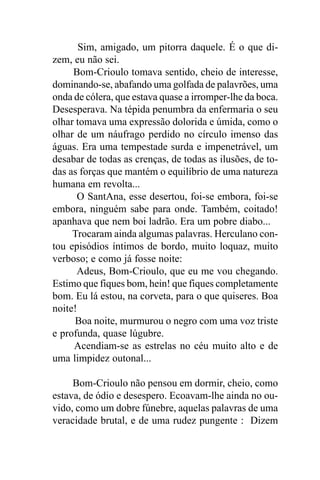 Sim, amigado, um pitorra daquele. É o que di-
zem, eu não sei.
     Bom-Crioulo tomava sentido, cheio de interesse,
dominando-se, abafando uma golfada de palavrões, uma
onda de cólera, que estava quase a irromper-lhe da boca.
Desesperava. Na tépida penumbra da enfermaria o seu
olhar tomava uma expressão dolorida e úmida, como o
olhar de um náufrago perdido no círculo imenso das
águas. Era uma tempestade surda e impenetrável, um
desabar de todas as crenças, de todas as ilusões, de to-
das as forças que mantém o equilíbrio de uma natureza
humana em revolta...
      O SantAna, esse desertou, foi-se embora, foi-se
embora, ninguém sabe para onde. Também, coitado!
apanhava que nem boi ladrão. Era um pobre diabo...
     Trocaram ainda algumas palavras. Herculano con-
tou episódios íntimos de bordo, muito loquaz, muito
verboso; e como já fosse noite:
      Adeus, Bom-Crioulo, que eu me vou chegando.
Estimo que fiques bom, hein! que fiques completamente
bom. Eu lá estou, na corveta, para o que quiseres. Boa
noite!
      Boa noite, murmurou o negro com uma voz triste
e profunda, quase lúgubre.
     Acendiam-se as estrelas no céu muito alto e de
uma limpidez outonal...

     Bom-Crioulo não pensou em dormir, cheio, como
estava, de ódio e desespero. Ecoavam-lhe ainda no ou-
vido, como um dobre fúnebre, aquelas palavras de uma
veracidade brutal, e de uma rudez pungente : Dizem
 