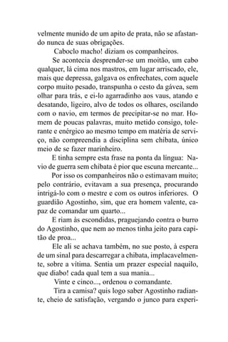 velmente munido de um apito de prata, não se afastan-
do nunca de suas obrigações.
       Caboclo macho! diziam os companheiros.
      Se acontecia desprender-se um moitão, um cabo
qualquer, lá cima nos mastros, em lugar arriscado, ele,
mais que depressa, galgava os enfrechates, com aquele
corpo muito pesado, transpunha o cesto da gávea, sem
olhar para trás, e ei-lo agarradinho aos vaus, atando e
desatando, ligeiro, alvo de todos os olhares, oscilando
com o navio, em termos de precipitar-se no mar. Ho-
mem de poucas palavras, muito metido consigo, tole-
rante e enérgico ao mesmo tempo em matéria de servi-
ço, não compreendia a disciplina sem chibata, único
meio de se fazer marinheiro.
      E tinha sempre esta frase na ponta da língua: Na-
vio de guerra sem chibata é pior que escuna mercante...
      Por isso os companheiros não o estimavam muito;
pelo contrário, evitavam a sua presença, procurando
intrigá-lo com o mestre e com os outros inferiores. O
guardião Agostinho, sim, que era homem valente, ca-
paz de comandar um quarto...
      E riam às escondidas, praguejando contra o burro
do Agostinho, que nem ao menos tinha jeito para capi-
tão de proa...
      Ele ali se achava também, no sue posto, à espera
de um sinal para descarregar a chibata, implacavelmen-
te, sobre a vítima. Sentia um prazer especial naquilo,
que diabo! cada qual tem a sua mania...
       Vinte e cinco..., ordenou o comandante.
      Tira a camisa? quis logo saber Agostinho radian-
te, cheio de satisfação, vergando o junco para experi-
 