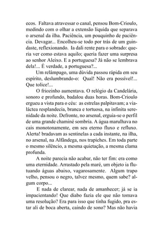 ecos. Faltava atravessar o canal, pensou Bom-Crioulo,
medindo com o olhar a extensão líquida que separava
o arsenal da ilha. Paciência, um pouquinho de paciên-
cia. Devagar... Encolheu-se todo por trás de um guin-
daste, reflexionando. Ia dali rente para o sobrado: que-
ria ver como estava aquilo; queria fazer uma surpresa
ao senhor Aleixo. E a portuguesa? Já não se lembrava
dela!... É verdade, a portuguesa?...
      Um relâmpago, uma dúvida passou rápida em seu
espírito, deslumbrando-o: Qual! Não era possível!...
Que tolice!...
      O friozinho aumentava. O relógio da Candelária,
sonoro e profundo, badalou duas horas. Bom-Crioulo
ergueu a vista para o céu: as estrelas palpitavam; a via-
láctea resplandecia, branca e tortuosa, na infinita sere-
nidade da noite. Defronte, no arsenal, erguia-se o perfil
de uma grande chaminé sombria. A água marulhava no
cais monotonamente, em seu eterno fluxo e refluxo.
Alerta! bradavam as sentinelas a cada instante, na ilha,
no arsenal, na Alfândega, nos trapiches. Em toda parte
o mesmo silêncio, a mesma quietação, a mesma clama
profunda.
      A noite parecia não acabar, não ter fim: era como
uma eternidade. Arrastado pela maré, um objeto ia flu-
tuando águas abaixo, vagarosamente. Algum trapo
velho, pensou o negro, talvez mesmo, quem sabe? al-
gum corpo...
      E nada de clarear, nada de amanhecer; já se ia
impacientando! Que diabo fazia ele que não tomava
uma resolução? Era para isso que tinha fugido, pra es-
tar ali de boca aberta, caindo de sono? Mas não havia
 