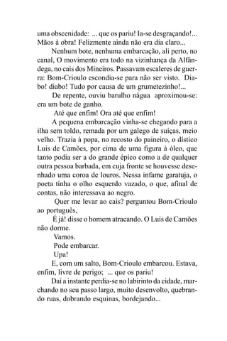 uma obscenidade: ... que os pariu! Ia-se desgraçando!...
Mãos à obra! Felizmente ainda não era dia claro...
     Nenhum bote, nenhuma embarcação, ali perto, no
canal, O movimento era todo na vizinhança da Alfân-
dega, no cais dos Mineiros. Passavam escaleres de guer-
ra: Bom-Crioulo escondia-se para não ser visto. Dia-
bo! diabo! Tudo por causa de um grumetezinho!...
      De repente, ouviu barulho nágua aproximou-se:
era um bote de ganho.
      Até que enfim! Ora até que enfim!
      A pequena embarcação vinha-se chegando para a
ilha sem toldo, remada por um galego de suíças, meio
velho. Trazia à popa, no recosto do paineiro, o dístico
Luis de Camões, por cima de uma figura à óleo, que
tanto podia ser a do grande épico como a de qualquer
outra pessoa barbada, em cuja fronte se houvesse dese-
nhado uma coroa de louros. Nessa infame garatuja, o
poeta tinha o olho esquerdo vazado, o que, afinal de
contas, não interessava ao negro.
       Quer me levar ao cais? perguntou Bom-Crioulo
ao português,
      É já! disse o homem atracando. O Luis de Camões
não dorme.
      Vamos.
      Pode embarcar.
      Upa!
     E, com um salto, Bom-Crioulo embarcou. Estava,
enfim, livre de perigo; ... que os pariu!
     Daí a instante perdia-se no labirinto da cidade, mar-
chando no seu passo largo, muito desenvolto, quebran-
do ruas, dobrando esquinas, bordejando...
 