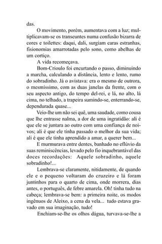 das.
      O movimento, porém, aumentava com a luz; mul-
tiplicavam-se os transeuntes numa confusão bizarra de
cores e toilettes: daqui, dali, surgiam caras estranhas,
fisionomias amarrotadas pelo sono, como abelhas de
um cortiço.
      A vida recomeçava.
      Bom-Crioulo foi encurtando o passo, diminuindo
a marcha, calculando a distância, lento e lento, rumo
do sobradinho. Já o avistava: era o mesmo de outrora,
o mesmíssimo, com as duas janelas da frente, com o
seu aspecto antigo, do tempo del-rei, e lá, no alto, lá
cima, no telhado, a trapeira sumindo-se, enterrando-se,
dependurada quase...
      Veio-lhe um não sei quê, uma saudade, como cousa
que lhe entrasse nalma, a dor de uma ingratidão: ali é
que ele se juntara ao outro com uma confiança de noi-
vos; ali é que ele tinha passado o melhor da sua vida;
ali é que ele tinha aprendido a amar, a querer bem...
      E murmurava entre dentes, banhado no eflúvio da
suas reminiscências, levado pelo fio inquebrantável das
doces recordações: Aquele sobradinho, aquele
sobradinho!...
      Lembrava-se claramente, nitidamente, de quando
ele e o pequeno voltaram do cruzeiro e lá foram
juntinhos para o quarto de cima, onde morrera, dias
antes, o português, de febre amarela. Oh! tinha tudo na
cabeça; lembrava-se bem: a primeira noite, os modos
ingênuos de Aleixo, a cena da vela... tudo estava gra-
vado em sua imaginação, tudo!
      Enchiam-se-lhe os olhos dágua, turvava-se-lhe a
 