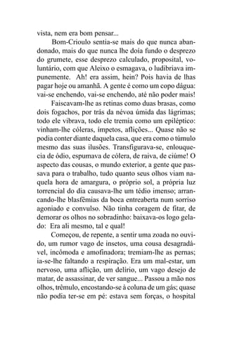 vista, nem era bom pensar...
      Bom-Crioulo sentia-se mais do que nunca aban-
donado, mais do que nunca lhe doía fundo o desprezo
do grumete, esse desprezo calculado, proposital, vo-
luntário, com que Aleixo o esmagava, o ludibriava im-
punemente. Ah! era assim, hein? Pois havia de lhas
pagar hoje ou amanhã. A gente é como um copo dágua:
vai-se enchendo, vai-se enchendo, até não poder mais!
      Faiscavam-lhe as retinas como duas brasas, como
dois fogachos, por trás da névoa úmida das lágrimas;
todo ele vibrava, todo ele tremia como um epiléptico:
vinham-lhe cóleras, ímpetos, aflições... Quase não se
podia conter diante daquela casa, que era como o túmulo
mesmo das suas ilusões. Transfigurava-se, enlouque-
cia de ódio, espumava de cólera, de raiva, de ciúme! O
aspecto das cousas, o mundo exterior, a gente que pas-
sava para o trabalho, tudo quanto seus olhos viam na-
quela hora de amargura, o próprio sol, a própria luz
torrencial do dia causava-lhe um tédio imenso; arran-
cando-lhe blasfêmias da boca entreaberta num sorriso
agoniado e convulso. Não tinha coragem de fitar, de
demorar os olhos no sobradinho: baixava-os logo gela-
do: Era ali mesmo, tal e qual!
     Começou, de repente, a sentir uma zoada no ouvi-
do, um rumor vago de insetos, uma cousa desagradá-
vel, incômoda e amofinadora; tremiam-lhe as pernas;
ia-se-lhe faltando a respiração. Era um mal-estar, um
nervoso, uma aflição, um delírio, um vago desejo de
matar, de assassinar, de ver sangue... Passou a mão nos
olhos, trêmulo, encostando-se à coluna de um gás; quase
não podia ter-se em pé: estava sem forças, o hospital
 