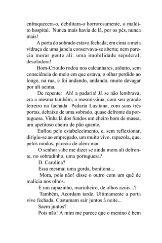 enfraquecera-o, debilitara-o horrorosamente, o maldi-
to hospital. Nunca mais havia de lá, por os pés, nunca
mais!
     A porta do sobrado estava fechada; em cima a meia
vidraça de uma janela conservava-se aberta; nem pare-
cia morar gente ali: uma imobilidade sepulcral,
desoladora!
      Bom-Crioulo rodou nos calcanhares, atônito, sem
consciência do meio em que estava, o olhar perdido ao
longe, na rua, e foi andando, andando, muito devagar
por ali acima.
      De repente: Ah! a padaria! Já se não lembrava;
era a mesma também, a mesmíssima, com seu grande
letreiro na fachada Padaria Lusitana, com suas três
portas, debaixo de uma sobrado, quase defronte da por-
tuguesa. Vinha lá dos fundos um cheiro bom de massa,
um apetitoso cheiro de pão quente.
      Enfiou pelo estabelecimento, e, sem reflexionar,
dirigiu-se ao empregado, um muito vivo, rapazola, que,
pelos modos, parecia de além-mar.
      O senhor sabe me dizer se ainda mora ali defron-
te, no sobradinho, uma portuguesa?
      D. Carolina?
      Essa mesma: uma gorda, bonitona...
       Mora, pois não! disse o outro com um quê de
malícia nos olhos.
       E um rapazinho, marinheiro, de olhos azuis...?
       Também, Acordam tarde. Ultimamente a porta
vive fechada. Costumam sair juntos à noite...
      Saem juntos?
      Pois não! A mim me parece que o menino é bem
 