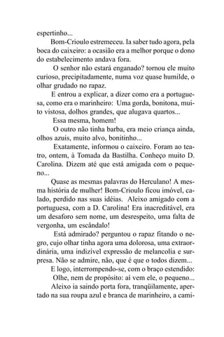 espertinho...
      Bom-Crioulo estremeceu. Ia saber tudo agora, pela
boca do caixeiro: a ocasião era a melhor porque o dono
do estabelecimento andava fora.
       O senhor não estará enganado? tornou ele muito
curioso, precipitadamente, numa voz quase humilde, o
olhar grudado no rapaz.
      E entrou a explicar, a dizer como era a portugue-
sa, como era o marinheiro: Uma gorda, bonitona, mui-
to vistosa, dolhos grandes, que alugava quartos...
      Essa mesma, homem!
       O outro não tinha barba, era meio criança ainda,
olhos azuis, muito alvo, bonitinho...
       Exatamente, informou o caixeiro. Foram ao tea-
tro, ontem, à Tomada da Bastilha. Conheço muito D.
Carolina. Dizem até que está amigada com o peque-
no...
      Quase as mesmas palavras do Herculano! A mes-
ma história de mulher! Bom-Crioulo ficou imóvel, ca-
lado, perdido nas suas idéias. Aleixo amigado com a
portuguesa, com a D. Carolina! Era inacreditável, era
um desaforo sem nome, um desrespeito, uma falta de
vergonha, um escândalo!
       Está admirado? perguntou o rapaz fitando o ne-
gro, cujo olhar tinha agora uma dolorosa, uma extraor-
dinária, uma indizível expressão de melancolia e sur-
presa. Não se admire, não, que é que o todos dizem...
      E logo, interrompendo-se, com o braço estendido:
       Olhe, nem de propósito: aí vem ele, o pequeno...
      Aleixo ia saindo porta fora, tranqüilamente, aper-
tado na sua roupa azul e branca de marinheiro, a cami-
 
