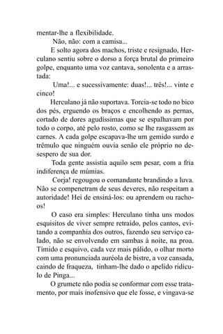 mentar-lhe a flexibilidade.
      Não, não: com a camisa...
     E solto agora dos machos, triste e resignado, Her-
culano sentiu sobre o dorso a força brutal do primeiro
golpe, enquanto uma voz cantava, sonolenta e a arras-
tada:
      Uma!... e sucessivamente: duas!... três!... vinte e
cinco!
     Herculano já não suportava. Torcia-se todo no bico
dos pés, erguendo os braços e encolhendo as pernas,
cortado de dores agudíssimas que se espalhavam por
todo o corpo, até pelo rosto, como se lhe rasgassem as
carnes. A cada golpe escapava-lhe um gemido surdo e
trêmulo que ninguém ouvia senão ele próprio no de-
sespero de sua dor.
      Toda gente assistia aquilo sem pesar, com a fria
indiferença de múmias.
      Corja! regougou o comandante brandindo a luva.
Não se compenetram de seus deveres, não respeitam a
autoridade! Hei de ensiná-los: ou aprendem ou racho-
os!
      O caso era simples: Herculano tinha uns modos
esquisitos de viver sempre retraído, pelos cantos, evi-
tando a companhia dos outros, fazendo seu serviço ca-
lado, não se envolvendo em sambas à noite, na proa.
Tímido e esquivo, cada vez mais pálido, o olhar morto
com uma pronunciada auréola de bistre, a voz cansada,
caindo de fraqueza, tinham-lhe dado o apelido ridícu-
lo de Pinga...
     O grumete não podia se conformar com esse trata-
mento, por mais inofensivo que ele fosse, e vingava-se
 