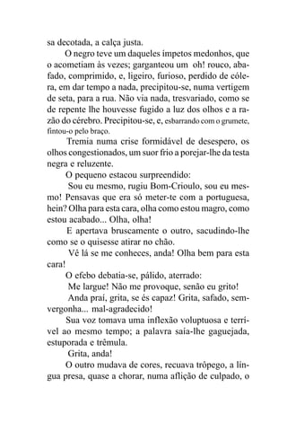 sa decotada, a calça justa.
     O negro teve um daqueles ímpetos medonhos, que
o acometiam às vezes; garganteou um oh! rouco, aba-
fado, comprimido, e, ligeiro, furioso, perdido de cóle-
ra, em dar tempo a nada, precipitou-se, numa vertigem
de seta, para a rua. Não via nada, tresvariado, como se
de repente lhe houvesse fugido a luz dos olhos e a ra-
zão do cérebro. Precipitou-se, e, esbarrando com o grumete,
fintou-o pelo braço.
      Tremia numa crise formidável de desespero, os
olhos congestionados, um suor frio a porejar-lhe da testa
negra e reluzente.
     O pequeno estacou surpreendido:
      Sou eu mesmo, rugiu Bom-Crioulo, sou eu mes-
mo! Pensavas que era só meter-te com a portuguesa,
hein? Olha para esta cara, olha como estou magro, como
estou acabado... Olha, olha!
      E apertava bruscamente o outro, sacudindo-lhe
como se o quisesse atirar no chão.
      Vê lá se me conheces, anda! Olha bem para esta
cara!
     O efebo debatia-se, pálido, aterrado:
      Me largue! Não me provoque, senão eu grito!
      Anda praí, grita, se és capaz! Grita, safado, sem-
vergonha... mal-agradecido!
     Sua voz tomava uma inflexão voluptuosa e terrí-
vel ao mesmo tempo; a palavra saía-lhe gaguejada,
estuporada e trêmula.
      Grita, anda!
     O outro mudava de cores, recuava trôpego, a lín-
gua presa, quase a chorar, numa aflição de culpado, o
 