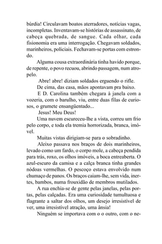 búrdia! Circulavam boatos aterradores, notícias vagas,
incompletas. Inventavam-se histórias de assassinato, de
cabeça quebrada, de sangue. Cada olhar, cada
fisionomia era uma interrogação. Chegavam soldados,
marinheiros, policiais. Fechavam-se portas com estron-
do.
      Alguma cousa extraordinária tinha havido porque,
de repente, o povo recuou, abrindo passagem, num atro-
pelo.
      Abre! abre! diziam soldados erguendo o rifle.
      De cima, das casa, mãos apontavam pra baixo.
      E D. Carolina também chegara à janela com a
vozeria, com o barulho, viu, entre duas filas de curio-
sos, o grumete ensangüentado...
      Jesus! Meu Deus!
      Uma nuvem escureceu-lhe a vista, correu um frio
pelo corpo, e toda ela tremia horrorizada, branca, imó-
vel.
      Muitas vistas dirigiam-se para o sobradinho.
      Aleixo passava nos braços de dois marinheiros,
levado como um fardo, o corpo mole, a cabeça pendida
para trás, roxo, os olhos imóveis, a boca entreaberta. O
azul-escuro da camisa e a calça branca tinha grandes
nódoas vermelhas. O pescoço estava envolvido num
chumaço de panos. Os braços caiam-lhe, sem vida, iner-
tes, bambos, numa frouxidão de membros mutilados.
      A rua enchia-se de gente pelas janelas, pelas por-
tas, pelas calçadas. Era uma curiosidade tumultuosa e
flagrante a saltar dos olhos, um desejo irresistível de
ver, uma irresistível atração, uma ânsia!
      Ninguém se importava com o o outro, com o ne-
 