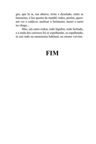 gro, que lá ia, rua abaixo, triste e desolado, entre as
baionetas, à luz quente da manhã: todos, porém, queri-
am ver o cadáver, analisar o ferimento, meter o nariz
na chaga...
     Mas, um carro rodou, todo lúgubre, todo fechado,
e a onda dos curiosos foi se espalhando, se espalhando,
té cair tudo na monotonia habitual, no eterno vaivém.




                        FIM
 