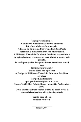 Texto proveniente de:
       A Biblioteca Virtual do Estudante Brasileiro
             http://www.bibvirt.futuro.usp.br
    A Escola do Futuro da Universidade de São Paulo
      Permitido o uso apenas para fins educacionais
A Biblioteca Virtual do Estudante Brasileiro está em busca
de patrocinadores e voluntários para ajudar a manter este
                          projeto.
 Se você quer ajudar de alguma forma, mande um e-mail
                            para
                   bibvirt@futuro.usp.br
                e saiba como isso é possível
 A Equipe da Biblioteca Virtual do Estudante Brasileiro
                          agradece
                   Sérgio Luiz Simonato
            que gentilmente digitou este texto.
Fonte: CAMINHA, Adolfo. Bom-crioulo. São Paulo: Ática,
                            1995.
  Obs.: Este site contém apenas o texto do autor. Notas e
       comentários do editor não estão disponíveis

                   Versão para eBook
                   eBooksBrasil.com

                  __________________
                      Janeiro 2001
 