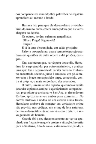 dos companheiros atirando-lhes palavrões de regateira
aprendidos ali mesmo a bordo.

      Bastava isto para que ele desenrolasse o vocabu-
lário do insulto numa cólera ameaçadora que às vezes
chegava ao delírio.
      Os outros, porém, caíam na gargalhada:
       Olha o Pinga! Segura ele!
       Pinga é ...
      E lá ia uma obscenidade, um calão grosseiro.
      Palavra puxa palavra, quase sempre o gracejo aca-
bava em questões de outra ordem e daí prisões, casti-
gos...
      Ora, aconteceu que, na véspera desse dia, Hercu-
lano foi surpreendido, por outro marinheiro, a praticar
uma ação feia e deprimente do caráter humano. Tinham-
no encontrado sozinho, junto à amurada, em pé, a me-
xer com o braço numa posição torpe, cometendo, con-
tra si próprio, o mais vergonhoso dos atentados.
      O outro, um mulatinho esperto. que tinha o hábito
de andar espiando, à noite, o que faziam os companhei-
ros, precipitou-se a chamar o SantAna, e, riscando um
fósforo, aproximaram-se ambos para examinar.... No
convés brilhava a nódoa de um escarro ainda fresco:
Herculano acabava de cometer um verdadeiro crime
não previsto nos códigos, um crime de lesa natureza,
derramando inutilmente no convés seco e estéril, a sei-
va geradora do homem.
      Grande foi o seu desapontamento ao ver-se apa-
nhado em flagrante naquela grotesca situação. Investiu
para o SantAna, fulo de raiva, extremamente pálido, e
 