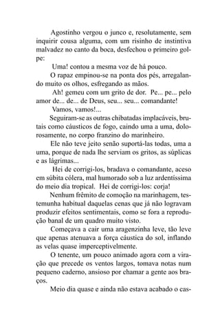 Agostinho vergou o junco e, resolutamente, sem
inquirir cousa alguma, com um risinho de instintiva
malvadez no canto da boca, desfechou o primeiro gol-
pe:
       Uma! contou a mesma voz de há pouco.
      O rapaz empinou-se na ponta dos pés, arregalan-
do muito os olhos, esfregando as mãos.
       Ah! gemeu com um grito de dor. Pe... pe... pelo
amor de... de... de Deus, seu... seu... comandante!
       Vamos, vamos!...
      Seguiram-se as outras chibatadas implacáveis, bru-
tais como cáusticos de fogo, caindo uma a uma, dolo-
rosamente, no corpo franzino do marinheiro.
      Ele não teve jeito senão suportá-las todas, uma a
uma, porque de nada lhe serviam os gritos, as súplicas
e as lágrimas...
       Hei de corrigi-los, bradava o comandante, aceso
em súbita cólera, mal humorado sob a luz ardentíssima
do meio dia tropical. Hei de corrigi-los: corja!
      Nenhum frêmito de comoção na marinhagem, tes-
temunha habitual daquelas cenas que já não logravam
produzir efeitos sentimentais, como se fora a reprodu-
ção banal de um quadro muito visto.
      Começava a cair uma aragenzinha leve, tão leve
que apenas atenuava a força cáustica do sol, inflando
as velas quase imperceptivelmente.
      O tenente, um pouco animado agora com a vira-
ção que precede os ventos largos, tomava notas num
pequeno caderno, ansioso por chamar a gente aos bra-
ços.
      Meio dia quase e ainda não estava acabado o cas-
 