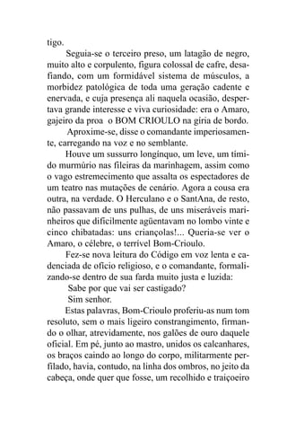tigo.
      Seguia-se o terceiro preso, um latagão de negro,
muito alto e corpulento, figura colossal de cafre, desa-
fiando, com um formidável sistema de músculos, a
morbidez patológica de toda uma geração cadente e
enervada, e cuja presença ali naquela ocasião, desper-
tava grande interesse e viva curiosidade: era o Amaro,
gajeiro da proa o BOM CRIOULO na gíria de bordo.
      Aproxime-se, disse o comandante imperiosamen-
te, carregando na voz e no semblante.
      Houve um sussurro longínquo, um leve, um tími-
do murmúrio nas fileiras da marinhagem, assim como
o vago estremecimento que assalta os espectadores de
um teatro nas mutações de cenário. Agora a cousa era
outra, na verdade. O Herculano e o SantAna, de resto,
não passavam de uns pulhas, de uns miseráveis mari-
nheiros que dificilmente agüentavam no lombo vinte e
cinco chibatadas: uns criançolas!... Queria-se ver o
Amaro, o célebre, o terrível Bom-Crioulo.
      Fez-se nova leitura do Código em voz lenta e ca-
denciada de ofício religioso, e o comandante, formali-
zando-se dentro de sua farda muito justa e luzida:
       Sabe por que vai ser castigado?
      Sim senhor.
      Estas palavras, Bom-Crioulo proferiu-as num tom
resoluto, sem o mais ligeiro constrangimento, firman-
do o olhar, atrevidamente, nos galões de ouro daquele
oficial. Em pé, junto ao mastro, unidos os calcanhares,
os braços caindo ao longo do corpo, militarmente per-
filado, havia, contudo, na linha dos ombros, no jeito da
cabeça, onde quer que fosse, um recolhido e traiçoeiro
 
