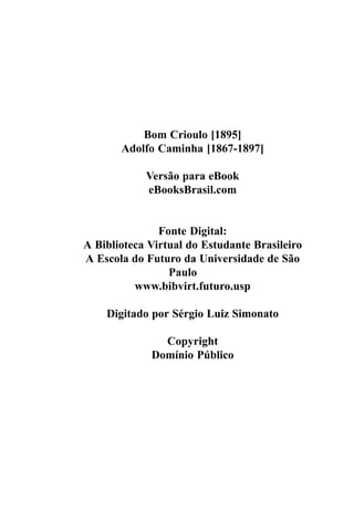 Bom Crioulo [1895]
       Adolfo Caminha [1867-1897]

            Versão para eBook
            eBooksBrasil.com


               Fonte Digital:
A Biblioteca Virtual do Estudante Brasileiro
A Escola do Futuro da Universidade de São
                 Paulo
          www.bibvirt.futuro.usp

    Digitado por Sérgio Luiz Simonato

               Copyright
             Domínio Público
 