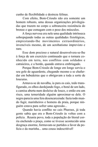 cunho de flexibilidade e destreza felinas.
      Com efeito, Bom-Crioulo não era somente um
homem robusto, uma dessas organizações privilegia-
das que trazem no corpo a sobranceira resistência do
bronze e que esmagam com o peso dos músculos.
      A força nervosa era nele uma qualidade intrínseca
sobrepujando todas as outras qualidades fisiológicas,
emprestando-lhe movimentos extraordinários,
invencíveis mesmo, de um acrobatismo imprevisto e
raro.
      Esse dom precioso e natural desenvolvera-se-lhe
à força de um exercício continuado que o tornara co-
nhecido em terra, nos conflitos com soldados e
catraieiros, e a bordo, quando entrava embriagado.
      Porque Bom-Crioulo de longe em longe sorvia o
seu gole de aguardente, chegando mesmo a se chafur-
dar em bebedeiras que o obrigavam a toda a sorte de
loucuras.
      Armava-se de navalha, ia para os cais, todo trans-
figurado, os olhos dardejando fogo, o boné de um lado,
a camisa aberta num desleixo de louco, e então era um
risco, uma temeridade alguém aproximar-se dele. O
negro parecia uma fera desencarcerada: fazia todo mun-
do fugir, marinheiros e homens da praia, porque nin-
guém estava para sofrer uma agressão...
      Quando havia conflito no cais Pharoux, já toda
gente sabia que era o Bom-Crioulo às voltas com a
polícia . Reunia povo, toda a população do litoral cor-
ria enchendo a praça, como se tivesse acontecido uma
desgraça enorme, formavam-se partidos a favor da po-
lícia e da marinha... uma cousa indescritível!
 