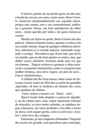 O motivo, porém, de sua prisão agora, no alto mar,
a borda da corveta, era outro, muito outro: Bom-Criou-
lo esmurrara desapiedadamente um segunda classe,
porque este ousara, sem o seu consentimento, maltra-
tar o grumete Aleixo, um belo marinheirito de olhos
azuis , muito querido por todos e de quem diziam-se
cousas.
      Metido em ferros no porão, Bom-Crioulo não deu
palavra. Admiravelmente manso, quando se achava em
seu estado normal, longe de qualquer influência alcoó-
lica, submeteu-se à vontade superior, esperando resig-
nado o castigo. Reconhecia que fizera mal, que devia
ser punido, que era tão bom quanto os outros, mas, que
diabo! estava satisfeito: mostrara ainda uma vez que
era homem... Depois estimava o grumete e tinha certe-
za de o conquistar inteiramente, como se conquista uma
mulher formosa, uma terra virgem, um país de ouro...
Estava satisfeitíssimo.
      A chibata não lhe fazia mossa; tinha costas de fer-
ro para resistir como um Hércules ao pulso do guardião
Agostinho. Já nem se lembrava do número das vezes
que apanhara de chibata...
       Uma! cantou a mesma voz. Duas!... três!...
      Bom-Crioulo tinha despido a camisa de algodão,
e, nu da cintura para cima, numa riquíssima exibição
de músculos, os seios muito salientes, as espáduas ne-
gras reluzentes, um sulco profundo e liso dalto a baixo
no dorso, nem sequer gemia, como se estivesse a rece-
ber o mais leve dos castigos.
      Entretanto, já iam cinqüenta chibatadas! Ninguém
lhe ouvira um gemido, nem percebera uma contorção,
 