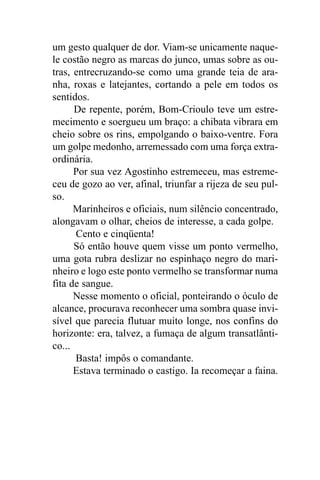 um gesto qualquer de dor. Viam-se unicamente naque-
le costão negro as marcas do junco, umas sobre as ou-
tras, entrecruzando-se como uma grande teia de ara-
nha, roxas e latejantes, cortando a pele em todos os
sentidos.
      De repente, porém, Bom-Crioulo teve um estre-
mecimento e soergueu um braço: a chibata vibrara em
cheio sobre os rins, empolgando o baixo-ventre. Fora
um golpe medonho, arremessado com uma força extra-
ordinária.
      Por sua vez Agostinho estremeceu, mas estreme-
ceu de gozo ao ver, afinal, triunfar a rijeza de seu pul-
so.
      Marinheiros e oficiais, num silêncio concentrado,
alongavam o olhar, cheios de interesse, a cada golpe.
      Cento e cinqüenta!
      Só então houve quem visse um ponto vermelho,
uma gota rubra deslizar no espinhaço negro do mari-
nheiro e logo este ponto vermelho se transformar numa
fita de sangue.
      Nesse momento o oficial, ponteirando o óculo de
alcance, procurava reconhecer uma sombra quase invi-
sível que parecia flutuar muito longe, nos confins do
horizonte: era, talvez, a fumaça de algum transatlânti-
co...
      Basta! impôs o comandante.
      Estava terminado o castigo. Ia recomeçar a faina.
 
