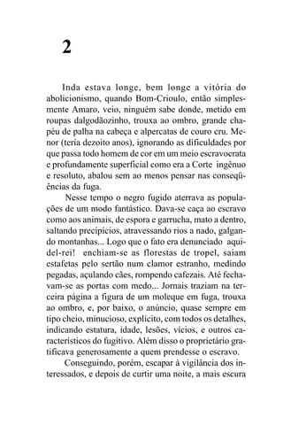 2
     Inda estava longe, bem longe a vitória do
abolicionismo, quando Bom-Crioulo, então simples-
mente Amaro, veio, ninguém sabe donde, metido em
roupas dalgodãozinho, trouxa ao ombro, grande cha-
péu de palha na cabeça e alpercatas de couro cru. Me-
nor (teria dezoito anos), ignorando as dificuldades por
que passa todo homem de cor em um meio escravocrata
e profundamente superficial como era a Corte ingênuo
e resoluto, abalou sem ao menos pensar nas conseqü-
ências da fuga.
      Nesse tempo o negro fugido aterrava as popula-
ções de um modo fantástico. Dava-se caça ao escravo
como aos animais, de espora e garrucha, mato a dentro,
saltando precipícios, atravessando rios a nado, galgan-
do montanhas... Logo que o fato era denunciado aqui-
del-rei! enchiam-se as florestas de tropel, saiam
estafetas pelo sertão num clamor estranho, medindo
pegadas, açulando cães, rompendo cafezais. Até fecha-
vam-se as portas com medo... Jornais traziam na ter-
ceira página a figura de um moleque em fuga, trouxa
ao ombro, e, por baixo, o anúncio, quase sempre em
tipo cheio, minucioso, explícito, com todos os detalhes,
indicando estatura, idade, lesões, vícios, e outros ca-
racterísticos do fugitivo. Além disso o proprietário gra-
tificava generosamente a quem prendesse o escravo.
      Conseguindo, porém, escapar à vigilância dos in-
teressados, e depois de curtir uma noite, a mais escura
 