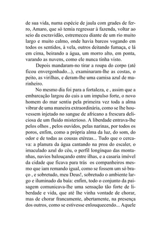 de sua vida, numa espécie de jaula com grades de fer-
ro, Amaro, que só temia regressar à fazenda, voltar ao
seio da escravidão, estremeceu diante de um rio muito
largo e muito calmo, onde havia barcos vogando em
todos os sentidos, à vela, outros deitando fumaça, e lá
em cima, beirando a água, um morro alto, em ponta,
varando as nuvens, como ele nunca tinha visto.
      Depois mandaram-no tirar a roupa do corpo (até
ficou envergonhado...), examinaram-lhe as costas, o
peito, as virilhas, e deram-lhe uma camisa azul de ma-
rinheiro.
      No mesmo dia foi para a fortaleza, e , assim que a
embarcação largou do cais a um impulso forte, o novo
homem do mar sentiu pela primeira vez toda a alma
vibrar de uma maneira extraordinária, como se lhe hou-
vessem injetado no sangue de africano a frescura deli-
ciosa de um fluido misterioso. A liberdade entrava-lhe
pelos olhos , pelos ouvidos, pelas narinas, por todos os
poros, enfim, como a própria alma da luz, do som, do
odor e de todas as cousas etéreas... Tudo que o cerca-
va: a planura da água cantando na proa do escaler, o
imaculado azul do céu, o perfil longínquo das monta-
nhas, navios balouçando entre ilhas, e a casaria imóvel
da cidade que ficava para trás os companheiros mes-
mo que iam remando igual, como se fossem um só bra-
ço , e sobretudo, meu Deus!, sobretudo o ambiente lar-
go e iluminado da baía: enfim, todo o conjunto da pai-
sagem comunicava-lhe uma sensação tão forte de li-
berdade e vida, que até lhe vinha vontade de chorar,
mas de chorar francamente, abertamente, na presença
dos outros, como se estivesse enlouquecendo... Aquele
 
