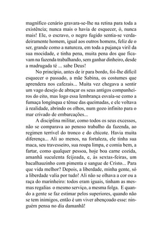 magnífico cenário gravara-se-lhe na retina para toda a
existência; nunca mais o havia de esquecer, ó, nunca
mais! Ele, o escravo, o negro fugido sentia-se verda-
deiramente homem, igual aos outros homens, feliz de o
ser, grande como a natureza, em toda a pujança viril da
sua mocidade, e tinha pena, muita pena dos que fica-
vam na fazenda trabalhando, sem ganhar dinheiro, desde
a madrugada té ... sabe Deus!
      No princípio, antes de ir para bordo, foi-lhe difícil
esquecer o passado, a mãe Sabina, os costumes que
aprendera nos cafezais... Muita vez chegava a sentir
um vago desejo de abraçar os seus antigos companhei-
ros do eito, mas logo essa lembrança esvaía-se como a
fumaça longínqua e tênue das queimadas, e ele voltava
à realidade, abrindo os olhos, num gozo infinito para o
mar crivado de embarcações...
      A disciplina militar, como todos os seus excessos,
não se comparava ao penoso trabalho da fazenda, ao
regimen terrível do tronco e do chicote. Havia muita
diferença... Ali ao menos, na fortaleza, ele tinha sua
maca, seu travesseiro, sua roupa limpa, e comia bem, a
fartar, como qualquer pessoa, hoje boa carne cozida,
amanhã suculenta feijoada, e, às sextas-feiras, um
bacalhauzinho com pimenta e sangue de Cristo... Para
que vida melhor? Depois, a liberdade, minha gente, só
a liberdade valia por tudo! Ali não se olhava a cor ou a
raça do marinheiro: todos eram iguais, tinham as mes-
mas regalias o mesmo serviço, a mesma folga. E quan-
do a gente se faz estimar pelos superiores, quando não
se tem inimigos, então é um viver abençoado esse: nin-
guém pensa no dia damanhã!
 