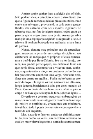 Amaro soube ganhar logo a afeição dos oficiais.
Não podiam eles, a princípio, conter o riso diante da-
quela figura de recruta alheio às praxes militares, rude
como um selvagem, provocando a cada passo garga-
lhadas irresistíveis com seus modos ingênuos de
tabaréu; mas, no fim de alguns meses, todos eram de
parecer que o negro dava para gente. Amaro já sabia
manejar uma espingarda segundo as regras do ofício, e
não era lá nenhum botocudo em artilharia; criara fama
de patesca.
      Nunca, durante esse primeiro ano de aprendiza-
gem, merecera a pena de um castigo disciplinar: seu
caráter era tão meigo que os próprios oficiais começa-
ram a tratá-lo por Bom-Crioulo. Seu maior desejo, po-
rém, sua grande preocupação, era embarcar fosse em
que navio fosse, acostumar-se a viver no mar, conhe-
cer, enquanto estava moço, os costumes de bordo, sa-
ber praticamente amichelar uma verga, rizar uma vela,
fazer um quarto na agulha... Podia muito bem ser pro-
movido logo... Invejava os que andavam no alto-mar,
longe de terra, bordejando à solta por esses mundos de
Deus. Como devia de ser bom para a alma e para o
corpo o ar livre que se respira lá fora, sobre as águas!...
      Divertia-se a construir pequenas embarcações de
madeira imitando navios de guerra com flâmula no tope
do mastro e portinholas, cruzadores em miniatura,
iatezinhos, tudo à ponta de canivete e com a paciência
tenaz de um arquiteto.
      Mas, nada de o fazerem embarcar definitivamen-
te! Ia para bordo, às vezes, em exercício, remando no
escaler, mas voltava logo com a turma dos outros apren-
 