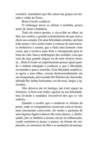 contrário marinheiro que lhe caísse nas graças era tra-
tado a vinho do Porto...
      Bom-Crioulo exultava!
      O embarque devia se efetuar à tardinha, pouco
antes de arriar a bandeira.
      Todo ele estava pronto, e via-se-lhe no olhar, na
fala, nos modos, o grande contentamento de que estava
cheio seu coração. Era uma felicidade estranha, um bem
estar nunca visto, assim como o começo de uma loucu-
ra inofensiva e serena, que o fazia mais homem vinte
vezes, que o tornava mais forte e retemperado para as
lutas da vida. Suave embriaguez dos sentidos, essa que
vem de uma grande alegria ou de uma tristeza imen-
sa... Bom-Crioulo só experimentara prazer igual quan-
do o tinham obrigado a conhecer o que é liberdade,
recrutando-o para a marinha. Essa liberdade ampliava-
se agora a seus olhos, crescia desmesuradamente em
sua imaginação, provocando-lhe frêmitos de alucinado,
abrindo-lhe nalma horizontes cor-de-rosa, largos e ig-
norados.
      Não deixava um só inimigo, um rival sequer na
fortaleza; ia bem com todos, egoísta na sua felicidade,
mas levando a saudades irresistível dos que se vão
embora...
      Quando o escaler que o conduzia se afastou da
ponte, onde os companheiros acenavam com os bonés,
num entusiasmo comovente, ele sentiu a quentura de
uma lágrima fugitiva descer-lhe rosto abaixo, e, disfar-
çando, pôs-se também a acenar, em pé na embarcação,
vendo sumirem-se pouco a pouco, na bruma do cre-
púsculo, os contornos da ilha e as saudações da maruja.
 