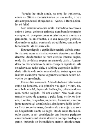 Parecia-lhe ouvir ainda, na proa do transporte,
como as últimas reminiscências de um sonho, a voz
dos companheiros abraçando-o: Adeus, ó Bom-Criou-
lo: sê feliz!
      Não dormiu toda essa noite. Estendido no convés
sobre o dorso, como se estivesse num bom leito macio
e amplo, viu desaparecerem as estrelas, uma a uma, na
penumbra da antemanhã, e o dia ressurgir glorioso,
dourando os rgãos, ourejando os edifícios, cantando o
hino triunfal da ressurreição.
     E pouco depois o esplêndido cenário da baía trans-
formara-se num vastíssimo oceano deserto e resplan-
decente, desdobrando-se num círculo imenso dágua,
onde não verdejava sequer um canto de oásis... A gran-
deza do mar enchia-o de uma coragem espartana. Ali
se achava, ao redor dele, a sublime expressão da liber-
dade infinita e da soberania absoluta, coisas que o seu
instinto alcançava muito vagamente através de um ne-
voeiro de ignorância.
      Dias e dias correram. A bordo todos o estimavam
como na fortaleza, e a primeira vez que o viram, nu,
uma bela manhã, depois da baldeação, refestelando-se
num banho salgado foi um clamor! Não havia osso
naquele corpo de gigante: o peito largo e rijo, os bra-
ços, o ventre, os quadris, as pernas, formavam um con-
junto respeitável de músculos, dando uma idéia de for-
ça física sobre-humana, dominando a maruja, que sor-
ria boquiaberta diante do negro. Desde então Bom-Cri-
oulo passou a ser considerado um homem perigoso
exercendo uma influência decisiva no espírito daquela
gente, impondo-se incondicionalmente, absolutamen-
 