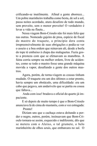 crificando-se inutilmente. Afinal a gente aborrece...
Um pobre marinheiro trabalha como besta, de sol a sol,
passa noites acordado, atura desaforo de todo mundo,
sem proveito, sem o menor proveito! O verdadeiro é
levar a vida na flauta...
      Nessa viagem Bom-Crioulo não foi mais feliz que
nas outras. Nomeado gajeiro de proa, espécie de fiscal
do mastro do traquete, a princípio dera conta
irrepreensivelmente de suas obrigações e podia-se ver
o asseio e a boa ordem que reinavam ali, desde a borla
do tope té embaixo à chapa das malaguetas. Fazia gos-
to a presteza com que se efetuavam as manobras. A
faina corria sempre na melhor ordem, livre de aciden-
tes, como se todo o mastro fosse uma grande máquina
movida a vapor, desafiando a gente dos outros mas-
tros.
      Agora, porém, de torna-viagem as cousas tinham
mudado. O traquete era um dos últimos a estar pronto,
havia sempre um obstáculo, uma dificuldade: era um
cabo que pegava, um andarivelo que se partia ou cousa
que faltava...
      Anda com isso! bradava o oficial do quarto já im-
paciente.
      E só depois de muito tempo é que o Bom-Crioulo
anunciava lá de cima do mastaréu, com a voz estragada:
      Pronto!
      Diziam uns que a cachaça estava deitando a per-
der o negro, outros, porém, insinuavam que Bom-Cri-
oulo tornara-se assim, esquecido e indiferente, dês que
se metera com o Aleixo, o tal grumete, o belo
marinheirito de olhos azuis, que embarcara no sul. O
 