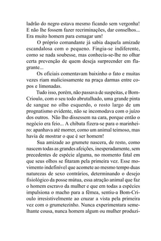 ladrão do negro estava mesmo ficando sem vergonha!
E não lhe fossem fazer recriminações, dar conselhos...
Era muito homem para esmagar um!
      O próprio comandante já sabia daquela amizade
escandalosa com o pequeno. Fingia-se indiferente,
como se nada soubesse, mas conhecia-se-lhe no olhar
certa prevenção de quem deseja surpreender em fla-
grante...
      Os oficiais comentavam baixinho o fato e muitas
vezes riam maliciosamente na praça darmas entre co-
pos e limonadas.
     Tudo isso, porém, não passava de suspeitas, e Bom-
Crioulo, com o seu todo abrutalhado, uma grande pinta
de sangue no olho esquerdo, o rosto largo de um
prognatismo evidente, não se incomodava com o juízo
dos outros. Não lho dissessem na cara, porque então o
negócio era feio... A chibata fizera-se para o marinhei-
ro: apanhava até morrer, como um animal teimoso, mas
havia de mostrar o que é ser homem!
      Sua amizade ao grumete nascera, de resto, como
nascem todas as grandes afeições, inesperadamente, sem
precedentes de espécie alguma, no momento fatal em
que seus olhos se fitaram pela primeira vez. Esse mo-
vimento indefinível que acomete ao mesmo tempo duas
naturezas de sexo contrários, determinando o desejo
fisiológico da posse mútua, essa atração animal que faz
o homem escravo da mulher e que em todas a espécies
impulsiona o macho para a fêmea, sentiu-a Bom-Cri-
oulo irresistivelmente ao cruzar a vista pela primeira
vez com o grumetezinho. Nunca experimentara seme-
lhante cousa, nunca homem algum ou mulher produzi-
 