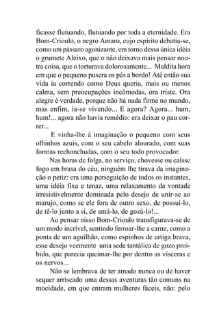 ficasse flutuando, flutuando por toda a eternidade. Era
Bom-Crioulo, o negro Amaro, cujo espírito debatia-se,
como um pássaro agonizante, em torno dessa única idéia
o grumete Aleixo, que o não deixava mais pensar nou-
tra coisa, que o torturava dolorosamente... Maldita hora
em que o pequeno pusera os pés a bordo! Até então sua
vida ia correndo como Deus queria, mais ou menos
calma, sem preocupações incômodas, ora triste. Ora
alegre é verdade, porque não há nada firme no mundo,
mas enfim, ia-se vivendo... E agora? Agora... hum,
hum!... agora não havia remédio: era deixar o pau cor-
rer...
       E vinha-lhe à imaginação o pequeno com seus
olhinhos azuis, com o seu cabelo alourado, com suas
formas rechonchudas, com o seu todo provocador.
       Nas horas de folga, no serviço, chovesse ou caísse
fogo em brasa do céu, ninguém lhe tirava da imagina-
ção o petiz: era uma perseguição de todos os instantes,
uma idéia fixa e tenaz, uma relaxamento da vontade
irresistivelmente dominada pelo desejo de unir-se ao
marujo, como se ele fora de outro sexo, de possui-lo,
de tê-lo junto a si, de amá-lo, de gozá-lo!...
       Ao pensar nisso Bom-Crioulo transfigurava-se de
um modo incrível, sentindo ferroar-lhe a carne, como a
ponta de um aguilhão, como espinhos de urtiga brava,
esse desejo veemente uma sede tantálica de gozo proi-
bido, que parecia queimar-lhe por dentro as vísceras e
os nervos...
       Não se lembrava de ter amado nunca ou de haver
sequer arriscado uma dessas aventuras tão comuns na
mocidade, em que entram mulheres fáceis, não: pelo
 