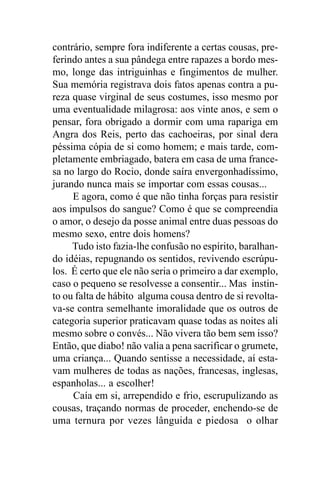 contrário, sempre fora indiferente a certas cousas, pre-
ferindo antes a sua pândega entre rapazes a bordo mes-
mo, longe das intriguinhas e fingimentos de mulher.
Sua memória registrava dois fatos apenas contra a pu-
reza quase virginal de seus costumes, isso mesmo por
uma eventualidade milagrosa: aos vinte anos, e sem o
pensar, fora obrigado a dormir com uma rapariga em
Angra dos Reis, perto das cachoeiras, por sinal dera
péssima cópia de si como homem; e mais tarde, com-
pletamente embriagado, batera em casa de uma france-
sa no largo do Rocio, donde saíra envergonhadíssimo,
jurando nunca mais se importar com essas cousas...
     E agora, como é que não tinha forças para resistir
aos impulsos do sangue? Como é que se compreendia
o amor, o desejo da posse animal entre duas pessoas do
mesmo sexo, entre dois homens?
     Tudo isto fazia-lhe confusão no espírito, baralhan-
do idéias, repugnando os sentidos, revivendo escrúpu-
los. É certo que ele não seria o primeiro a dar exemplo,
caso o pequeno se resolvesse a consentir... Mas instin-
to ou falta de hábito alguma cousa dentro de si revolta-
va-se contra semelhante imoralidade que os outros de
categoria superior praticavam quase todas as noites ali
mesmo sobre o convés... Não vivera tão bem sem isso?
Então, que diabo! não valia a pena sacrificar o grumete,
uma criança... Quando sentisse a necessidade, aí esta-
vam mulheres de todas as nações, francesas, inglesas,
espanholas... a escolher!
     Caía em si, arrependido e frio, escrupulizando as
cousas, traçando normas de proceder, enchendo-se de
uma ternura por vezes lânguida e piedosa o olhar
 