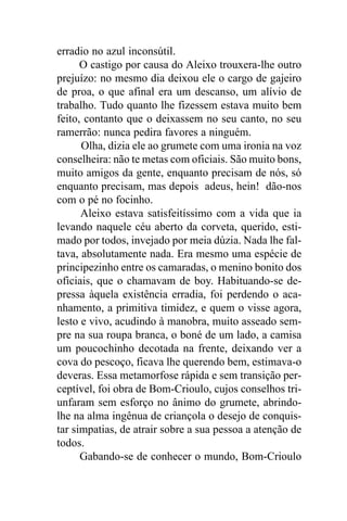 erradio no azul inconsútil.
      O castigo por causa do Aleixo trouxera-lhe outro
prejuízo: no mesmo dia deixou ele o cargo de gajeiro
de proa, o que afinal era um descanso, um alívio de
trabalho. Tudo quanto lhe fizessem estava muito bem
feito, contanto que o deixassem no seu canto, no seu
ramerrão: nunca pedira favores a ninguém.
      Olha, dizia ele ao grumete com uma ironia na voz
conselheira: não te metas com oficiais. São muito bons,
muito amigos da gente, enquanto precisam de nós, só
enquanto precisam, mas depois adeus, hein! dão-nos
com o pé no focinho.
      Aleixo estava satisfeitíssimo com a vida que ia
levando naquele céu aberto da corveta, querido, esti-
mado por todos, invejado por meia dúzia. Nada lhe fal-
tava, absolutamente nada. Era mesmo uma espécie de
principezinho entre os camaradas, o menino bonito dos
oficiais, que o chamavam de boy. Habituando-se de-
pressa àquela existência erradia, foi perdendo o aca-
nhamento, a primitiva timidez, e quem o visse agora,
lesto e vivo, acudindo à manobra, muito asseado sem-
pre na sua roupa branca, o boné de um lado, a camisa
um poucochinho decotada na frente, deixando ver a
cova do pescoço, ficava lhe querendo bem, estimava-o
deveras. Essa metamorfose rápida e sem transição per-
ceptível, foi obra de Bom-Crioulo, cujos conselhos tri-
unfaram sem esforço no ânimo do grumete, abrindo-
lhe na alma ingênua de criançola o desejo de conquis-
tar simpatias, de atrair sobre a sua pessoa a atenção de
todos.
      Gabando-se de conhecer o mundo, Bom-Crioulo
 