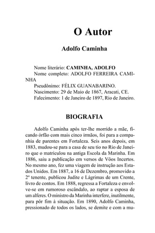 O Autor
                  Adolfo Caminha

  Nome literário: CAMINHA, ADOLFO
  Nome completo: ADOLFO FERREIRA CAMI-
NHA
  Pseudônimo: FÉLIX GUANABARINO.
  Nascimento: 29 de Maio de 1867, Aracati, CE.
  Falecimento: 1 de Janeiro de 1897, Rio de Janeiro.


                     BIOGRAFIA
     Adolfo Caminha após ter-lhe morrido a mãe, fi-
cando órfão com mais cinco irmãos, foi para a compa-
nhia de parentes em Fortaleza. Seis anos depois, em
1883, mudou-se para a casa de seu tio no Rio de Janei-
ro que o matriculou na antiga Escola da Marinha. Em
1886, saiu a publicação em versos de Vôos Incertos.
No mesmo ano, fez uma viagem de instrução aos Esta-
dos Unidos. Em 1887, a 16 de Dezembro, promovido a
2º tenente, publicou Judite e Lágrimas de um Crente,
livro de contos. Em 1888, regressa a Fortaleza e envol-
ve-se em rumoroso escândalo, ao raptar a esposa de
um alferes. O ministro da Marinha interfere, inutilmente,
para pôr fim à situação. Em 1890, Adolfo Caminha,
pressionado de todos os lados, se demite e com a mu-
 