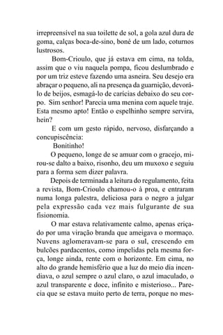 irrepreensível na sua toilette de sol, a gola azul dura de
goma, calças boca-de-sino, boné de um lado, coturnos
lustrosos.
      Bom-Crioulo, que já estava em cima, na tolda,
assim que o viu naquela pompa, ficou deslumbrado e
por um triz esteve fazendo uma asneira. Seu desejo era
abraçar o pequeno, ali na presença da guarnição, devorá-
lo de beijos, esmagá-lo de carícias debaixo do seu cor-
po. Sim senhor! Parecia uma menina com aquele traje.
Esta mesmo apto! Então o espelhinho sempre servira,
hein?
      E com um gesto rápido, nervoso, disfarçando a
concupiscência:
      Bonitinho!
     O pequeno, longe de se amuar com o gracejo, mi-
rou-se dalto a baixo, risonho, deu um muxoxo e seguiu
para a forma sem dizer palavra.
     Depois de terminada a leitura do regulamento, feita
a revista, Bom-Crioulo chamou-o à proa, e entraram
numa longa palestra, deliciosa para o negro a julgar
pela expressão cada vez mais fulgurante de sua
fisionomia.
      O mar estava relativamente calmo, apenas eriça-
do por uma viração branda que ameigava o mormaço.
Nuvens aglomeravam-se para o sul, crescendo em
bulcões pardacentos, como impelidas pela mesma for-
ça, longe ainda, rente com o horizonte. Em cima, no
alto do grande hemisfério que a luz do meio dia incen-
diava, o azul sempre o azul claro, o azul imaculado, o
azul transparente e doce, infinito e misterioso... Pare-
cia que se estava muito perto de terra, porque no mes-
 