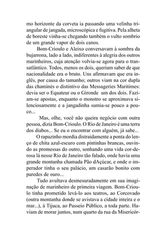 mo horizonte da corveta ia passando uma velinha tri-
angular de jangada, microscópica e fugitiva. Pela alheta
de boreste vinha-se chegando também o vulto sombrio
de um grande vapor de dois canos.
      Bom-Crioulo e Aleixo conversavam à sombra da
bujarrona, lado a lado, indiferentes à alegria dos outros
marinheiros, cuja atenção volvia-se agora para o tran-
satlântico. Todos, menos os dois, queriam saber de que
nacionalidade era o bruto. Uns afirmavam que era in-
glês, por causa do tamanho; outros viam na cor dupla
das chaminés o distintivo das Messageries Maritimes:
devia ser o Equateur ou o Gironde um dos dois. Fazi-
am-se apostas, enquanto o monstro se aproximava si-
lenciosamente e a jangadinha sumia-se pouco a pou-
co...
       Mas, olhe, você não queira negócio com outra
pessoa, dizia Bom-Crioulo. O Rio de Janeiro é uma terra
dos diabos... Se eu o encontrar com alguém, já sabe...
      O rapazinho mordia distraidamente a ponta do len-
ço de chita azul-escuro com pintinhas brancas, ouvin-
do as promessas do outro, sonhando uma vida cor-de-
rosa lá nesse Rio de Janeiro tão falado, onde havia uma
grande montanha chamada Pão dAçúcar, e onde o im-
perador tinha o seu palácio, um casarão bonito com
paredes de ouro...
      Tudo avultava desmesuradamente em sua imagi-
nação de marinheiro de primeira viagem. Bom-Criou-
lo tinha prometido levá-lo aos teatros, ao Corcovado
(outra montanha donde se avistava a cidade inteira e o
mar...), à Tijuca, ao Passeio Público, a toda parte. Ha-
viam de morar juntos, num quarto da rua da Misericór-
 