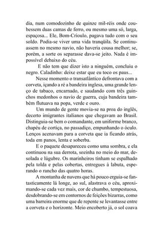 dia, num comodozinho de quinze mil-réis onde cou-
bessem duas camas de ferro, ou mesmo uma só, larga,
espaçosa... Ele, Bom-Crioulo, pagava tudo com o seu
soldo. Podia-se viver uma vida tranqüila. Se continu-
assem no mesmo navio, não haveria cousa melhor; se,
porém, a sorte os separasse dava-se jeito. Nada é im-
possível debaixo do céu.
       E não tem que dizer isto a ninguém, concluiu o
negro. Caladinho: deixe estar que eu toco os paus...
      Nesse momento o transatlântico defrontava com a
corveta, içando a ré a bandeira inglesa, uma grande len-
ço de tabaco, encarnado, e saudando com três guin-
chos medonhos o navio de guerra, cuja bandeira tam-
bém flutuava na popa, verde e ouro.
      Um mundo de gente movia-se na proa do inglês,
decerto imigrantes italianos que chegavam ao Brasil.
Distinguia-se bem o comandante, em uniforme branco,
chapéu de cortiça, no passadiço, empunhando o óculo.
Lenços acenavam para a corveta que ia ficando atrás,
toda em panos, lenta e soberba.
      E o paquete desapareceu como uma sombra, e ela
continuou na sua derrota, sozinha no meio do mar, de-
solada e lúgubre. Os marinheiros tinham se espalhado
pela tolda e pelas cobertas, entregues à labuta, espe-
rando o rancho das quatro horas.
      A montanha de nuvens que há pouco erguia-se fan-
tasticamente lá longe, ao sul, alastrava o céu, aproxi-
mando-se cada vez mais, cor de chumbo, tempestuosa,
desdobrando-se em contornos de feições bizarras, como
uma barreira enorme que de repente se levantasse entre
a corveta e o horizonte. Meio encoberto já, o sol coava
 