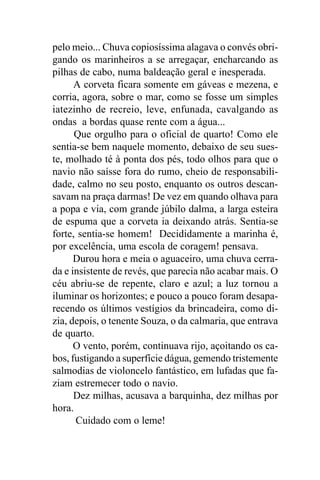 pelo meio... Chuva copiosíssima alagava o convés obri-
gando os marinheiros a se arregaçar, encharcando as
pilhas de cabo, numa baldeação geral e inesperada.
      A corveta ficara somente em gáveas e mezena, e
corria, agora, sobre o mar, como se fosse um simples
iatezinho de recreio, leve, enfunada, cavalgando as
ondas a bordas quase rente com a água...
      Que orgulho para o oficial de quarto! Como ele
sentia-se bem naquele momento, debaixo de seu sues-
te, molhado té à ponta dos pés, todo olhos para que o
navio não saísse fora do rumo, cheio de responsabili-
dade, calmo no seu posto, enquanto os outros descan-
savam na praça darmas! De vez em quando olhava para
a popa e via, com grande júbilo dalma, a larga esteira
de espuma que a corveta ia deixando atrás. Sentia-se
forte, sentia-se homem! Decididamente a marinha é,
por excelência, uma escola de coragem! pensava.
      Durou hora e meia o aguaceiro, uma chuva cerra-
da e insistente de revés, que parecia não acabar mais. O
céu abriu-se de repente, claro e azul; a luz tornou a
iluminar os horizontes; e pouco a pouco foram desapa-
recendo os últimos vestígios da brincadeira, como di-
zia, depois, o tenente Souza, o da calmaria, que entrava
de quarto.
      O vento, porém, continuava rijo, açoitando os ca-
bos, fustigando a superfície dágua, gemendo tristemente
salmodias de violoncelo fantástico, em lufadas que fa-
ziam estremecer todo o navio.
      Dez milhas, acusava a barquinha, dez milhas por
hora.
      Cuidado com o leme!
 