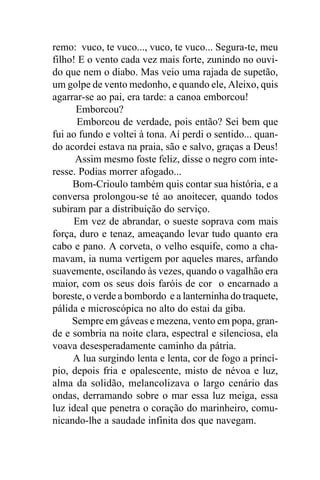 remo: vuco, te vuco..., vuco, te vuco... Segura-te, meu
filho! E o vento cada vez mais forte, zunindo no ouvi-
do que nem o diabo. Mas veio uma rajada de supetão,
um golpe de vento medonho, e quando ele, Aleixo, quis
agarrar-se ao pai, era tarde: a canoa emborcou!
      Emborcou?
      Emborcou de verdade, pois então? Sei bem que
fui ao fundo e voltei à tona. Aí perdi o sentido... quan-
do acordei estava na praia, são e salvo, graças a Deus!
      Assim mesmo foste feliz, disse o negro com inte-
resse. Podias morrer afogado...
     Bom-Crioulo também quis contar sua história, e a
conversa prolongou-se té ao anoitecer, quando todos
subiram par a distribuição do serviço.
     Em vez de abrandar, o sueste soprava com mais
força, duro e tenaz, ameaçando levar tudo quanto era
cabo e pano. A corveta, o velho esquife, como a cha-
mavam, ia numa vertigem por aqueles mares, arfando
suavemente, oscilando às vezes, quando o vagalhão era
maior, com os seus dois faróis de cor o encarnado a
boreste, o verde a bombordo e a lanterninha do traquete,
pálida e microscópica no alto do estai da giba.
     Sempre em gáveas e mezena, vento em popa, gran-
de e sombria na noite clara, espectral e silenciosa, ela
voava desesperadamente caminho da pátria.
     A lua surgindo lenta e lenta, cor de fogo a princí-
pio, depois fria e opalescente, misto de névoa e luz,
alma da solidão, melancolizava o largo cenário das
ondas, derramando sobre o mar essa luz meiga, essa
luz ideal que penetra o coração do marinheiro, comu-
nicando-lhe a saudade infinita dos que navegam.
 